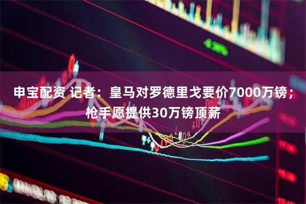申宝配资 记者：皇马对罗德里戈要价7000万镑；枪手愿提供30万镑顶薪