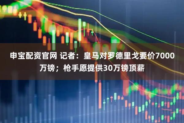 申宝配资官网 记者：皇马对罗德里戈要价7000万镑；枪手愿提供30万镑顶薪