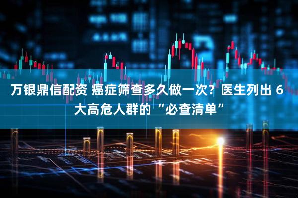 万银鼎信配资 癌症筛查多久做一次？医生列出 6 大高危人群的 “必查清单”