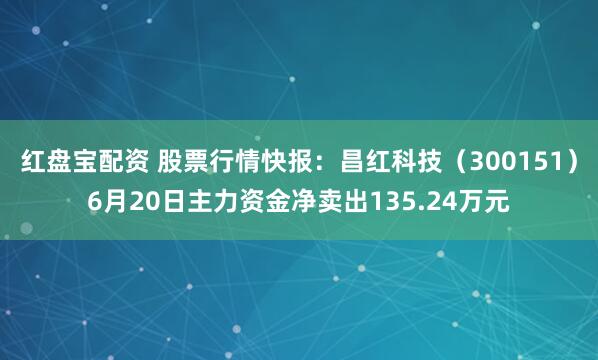 红盘宝配资 股票行情快报：昌红科技（300151）6月20日主力资金净卖出135.24万元