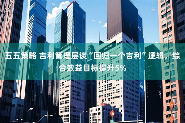 五五策略 吉利管理层谈“回归一个吉利”逻辑，综合效益目标提升5%