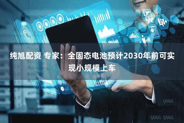 纯旭配资 专家：全固态电池预计2030年前可实现小规模上车