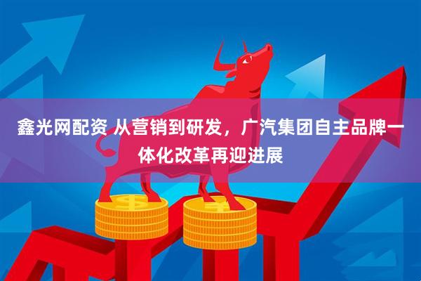 鑫光网配资 从营销到研发，广汽集团自主品牌一体化改革再迎进展