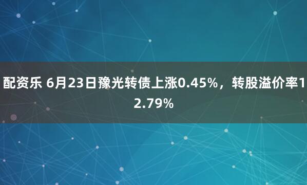 配资乐 6月23日豫光转债上涨0.45%，转股溢价率12.79%