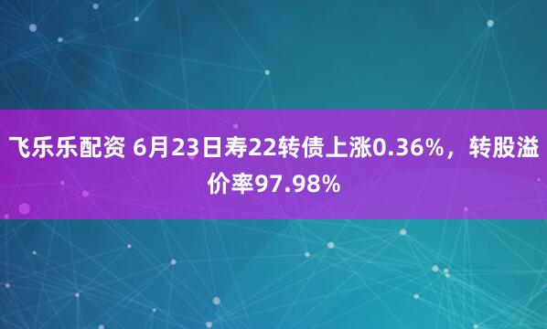 飞乐乐配资 6月23日寿22转债上涨0.36%，转股溢价率97.98%