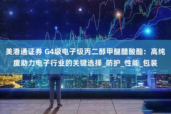 美港通证券 G4级电子级丙二醇甲醚醋酸酯：高纯度助力电子行业的关键选择_防护_性能_包装