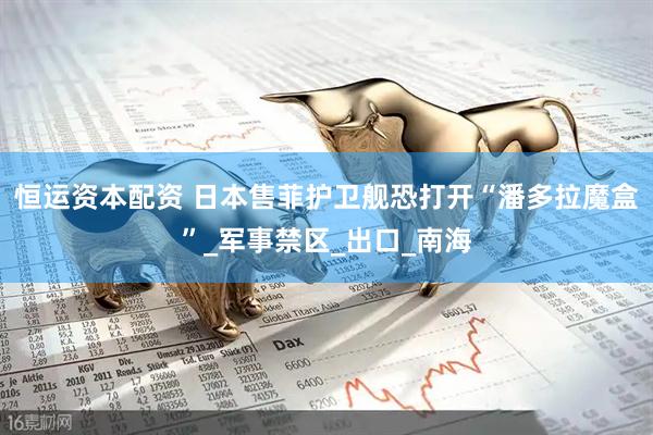 恒运资本配资 日本售菲护卫舰恐打开“潘多拉魔盒”_军事禁区_出口_南海