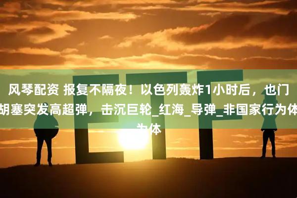 风琴配资 报复不隔夜！以色列轰炸1小时后，也门胡塞突发高超弹，击沉巨轮_红海_导弹_非国家行为体