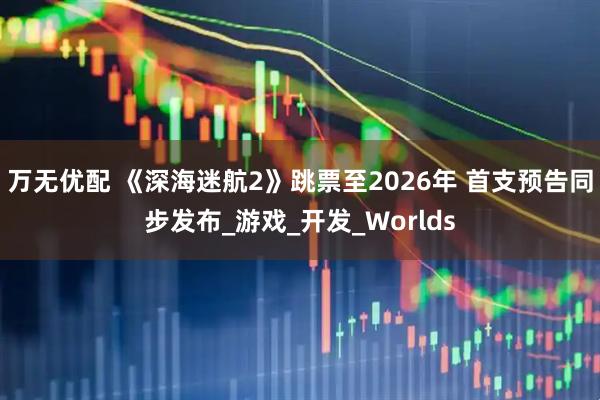 万无优配 《深海迷航2》跳票至2026年 首支预告同步发布_游戏_开发_Worlds