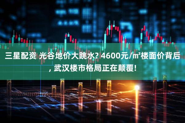 三星配资 光谷地价大跳水? 4600元/㎡楼面价背后, 武汉楼市格局正在颠覆!