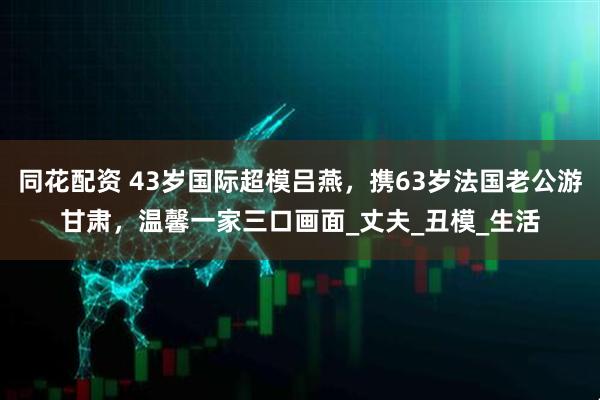 同花配资 43岁国际超模吕燕，携63岁法国老公游甘肃，温馨一家三口画面_丈夫_丑模_生活