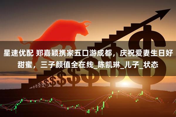 星速优配 郑嘉颖携家五口游成都，庆祝爱妻生日好甜蜜，三子颜值全在线_陈凯琳_儿子_状态