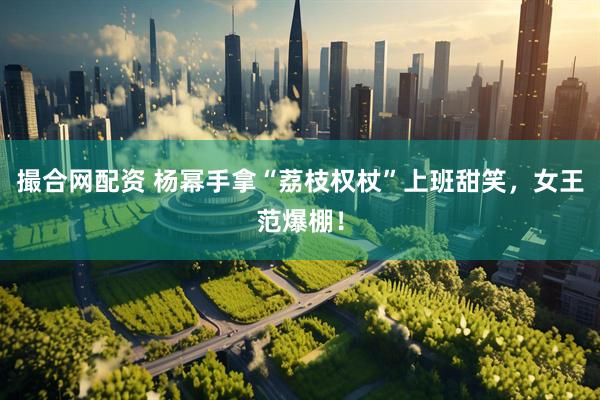 撮合网配资 杨幂手拿“荔枝权杖”上班甜笑，女王范爆棚！