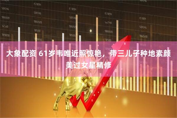 大象配资 61岁韦唯近照惊艳，带三儿子种地素颜美过女星精修