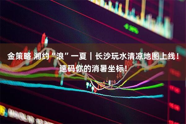 金策略 湘约“浪”一夏｜长沙玩水清凉地图上线！速码你的消暑坐标！