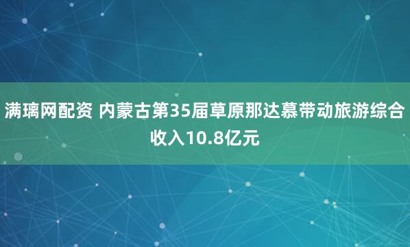 满璃网配资 内蒙古第35届草原那达慕带动旅游综合收入10.8亿元