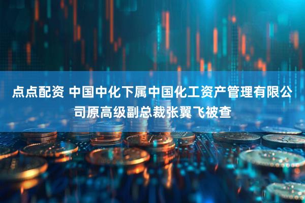 点点配资 中国中化下属中国化工资产管理有限公司原高级副总裁张翼飞被查