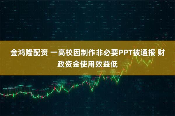 金鸿隆配资 一高校因制作非必要PPT被通报 财政资金使用效益低