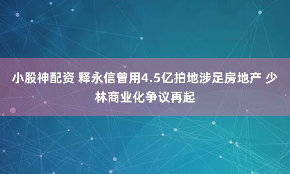 小股神配资 释永信曾用4.5亿拍地涉足房地产 少林商业化争议再起