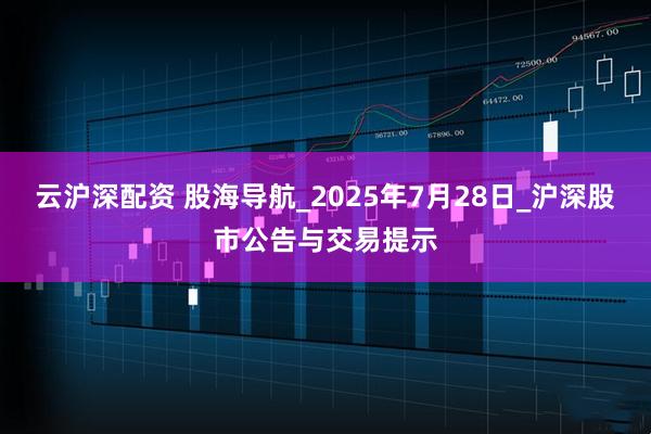 云沪深配资 股海导航_2025年7月28日_沪深股市公告与交易提示