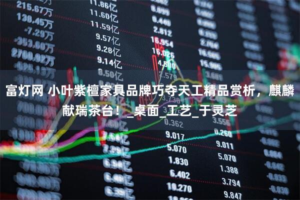 富灯网 小叶紫檀家具品牌巧夺天工精品赏析，麒麟献瑞茶台！_桌面_工艺_于灵芝