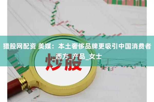 猎股网配资 美媒：本土奢侈品牌更吸引中国消费者_西方_产品_女士
