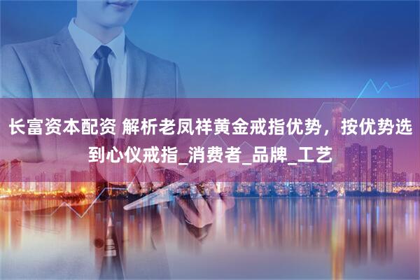 长富资本配资 解析老凤祥黄金戒指优势，按优势选到心仪戒指_消费者_品牌_工艺