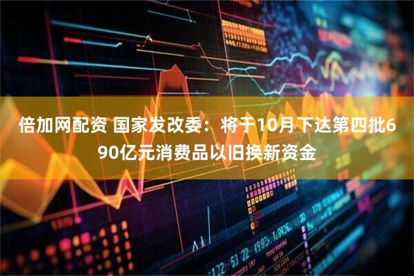倍加网配资 国家发改委：将于10月下达第四批690亿元消费品以旧换新资金