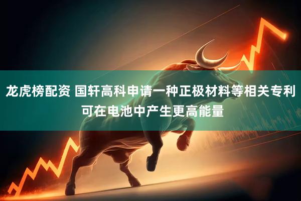 龙虎榜配资 国轩高科申请一种正极材料等相关专利 可在电池中产生更高能量