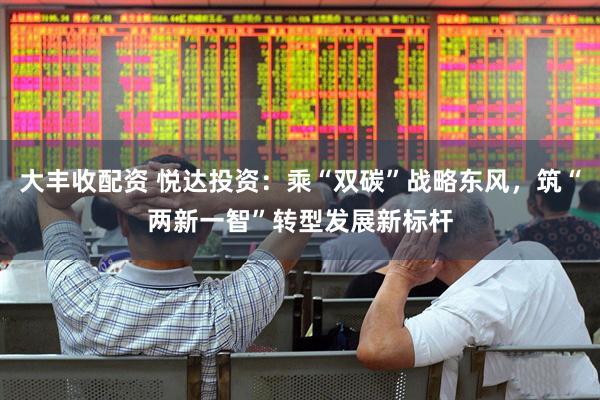 大丰收配资 悦达投资：乘“双碳”战略东风，筑“两新一智”转型发展新标杆