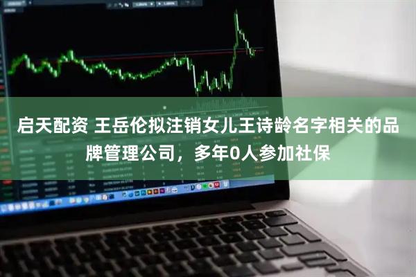 启天配资 王岳伦拟注销女儿王诗龄名字相关的品牌管理公司，多年0人参加社保