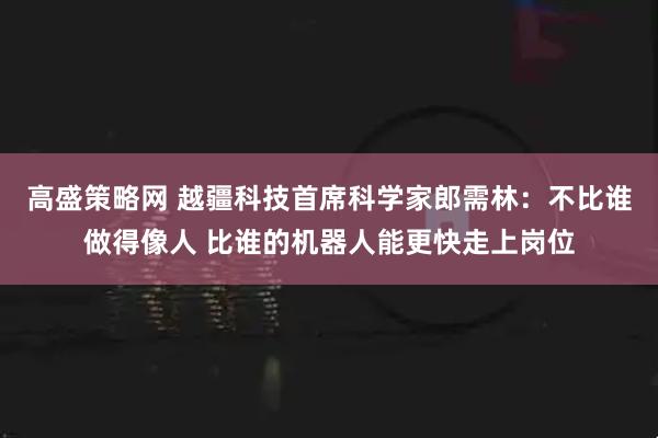 高盛策略网 越疆科技首席科学家郎需林：不比谁做得像人 比谁的机器人能更快走上岗位