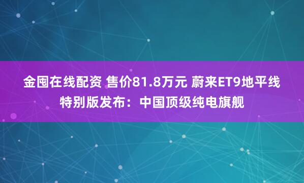 金囤在线配资 售价81.8万元 蔚来ET9地平线特别版发布：中国顶级纯电旗舰