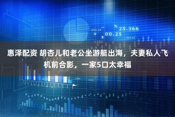 惠泽配资 胡杏儿和老公坐游艇出海，夫妻私人飞机前合影，一家5口太幸福