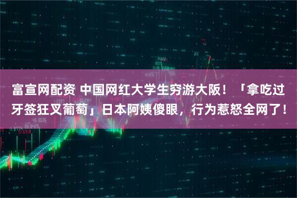 富宣网配资 中国网红大学生穷游大阪！「拿吃过牙签狂叉葡萄」日本阿姨傻眼，行为惹怒全网了！