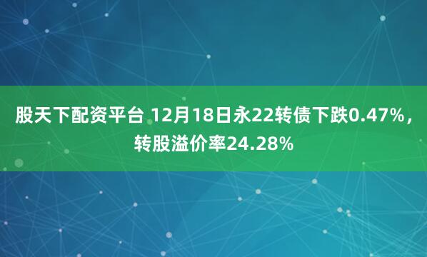 股天下配资平台 12月18日永22转债下跌0.47%,转股溢价率24.28%