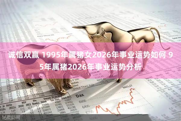 诚信双赢 1995年属猪女2026年事业运势如何 95年属猪2026年事业运势分析