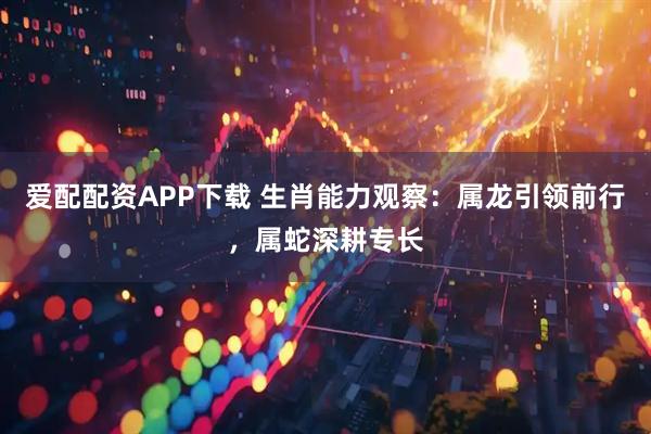 爱配配资APP下载 生肖能力观察：属龙引领前行，属蛇深耕专长