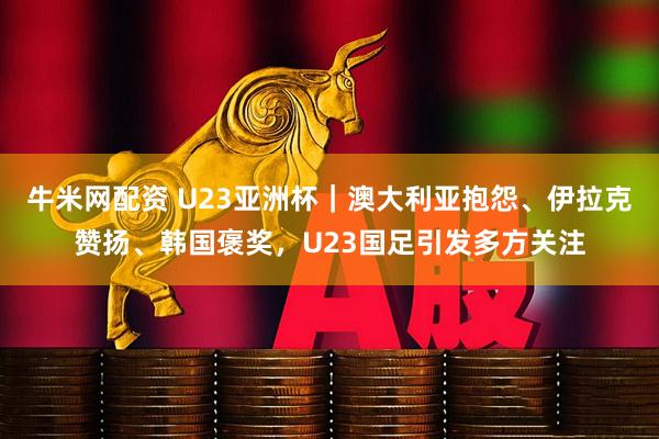 牛米网配资 U23亚洲杯|澳大利亚抱怨、伊拉克赞扬、韩国褒奖,U23国足引发多方关注