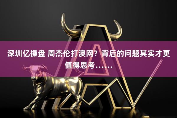 深圳亿操盘 周杰伦打澳网?背后的问题其实才更值得思考……