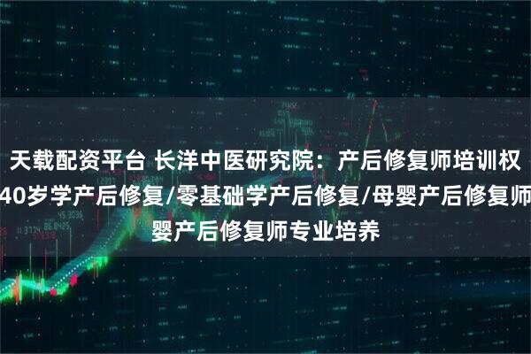 天载配资平台 长洋中医研究院:产后修复师培训权威之选,40岁学产后修复/零基础学产后修复/母婴产后修复师专业培养