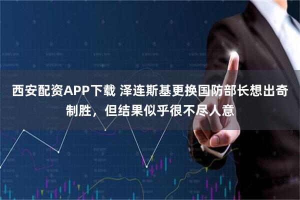 西安配资APP下载 泽连斯基更换国防部长想出奇制胜，但结果似乎很不尽人意