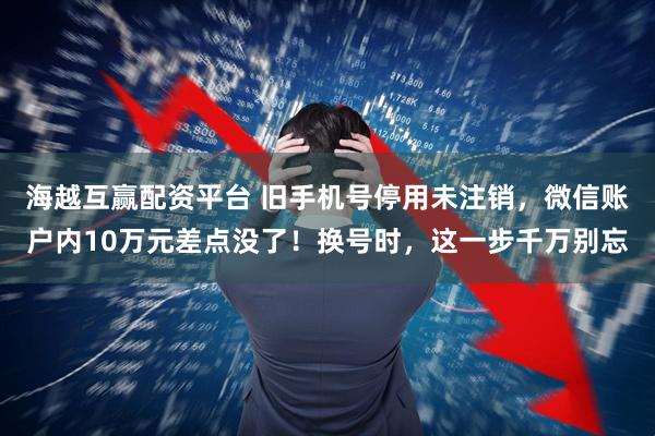 海越互赢配资平台 旧手机号停用未注销，微信账户内10万元差点没了！换号时，这一步千万别忘