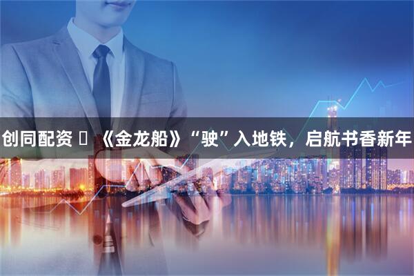 创同配资 ​《金龙船》“驶”入地铁，启航书香新年