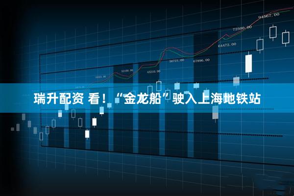 瑞升配资 看!“金龙船”驶入上海地铁站